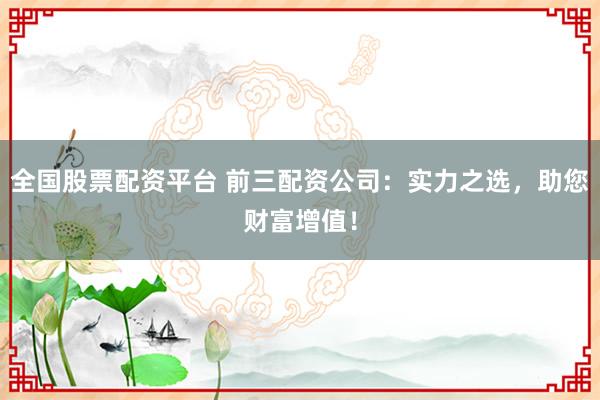 全国股票配资平台 前三配资公司：实力之选，助您财富增值！
