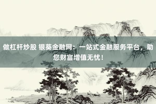 做杠杆炒股 银葵金融网：一站式金融服务平台，助您财富增值无忧！