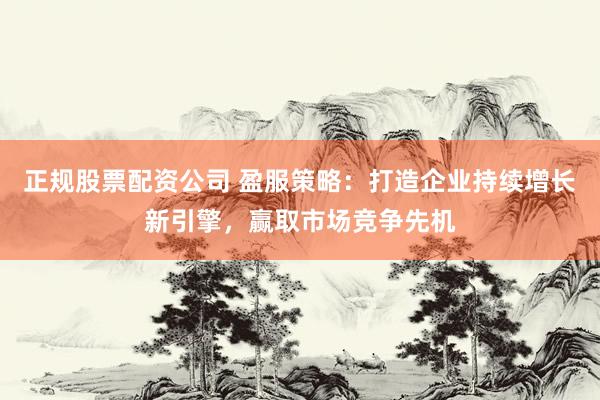 正规股票配资公司 盈服策略：打造企业持续增长新引擎，赢取市场竞争先机
