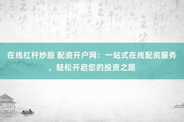 在线杠杆炒股 配资开户网：一站式在线配资服务，轻松开启您的投资之路