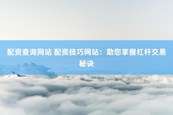 配资查询网站 配资技巧网站：助您掌握杠杆交易秘诀