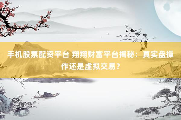 手机股票配资平台 翔翔财富平台揭秘：真实盘操作还是虚拟交易？