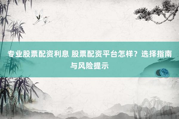 专业股票配资利息 股票配资平台怎样？选择指南与风险提示