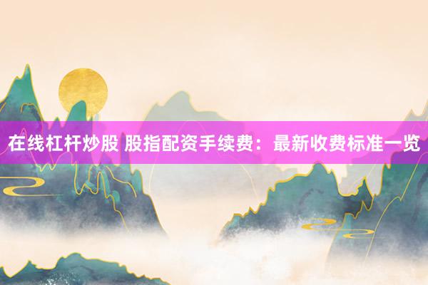在线杠杆炒股 股指配资手续费：最新收费标准一览