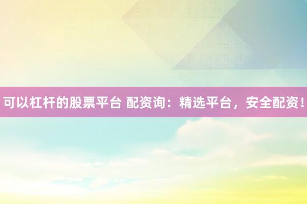 可以杠杆的股票平台 配资询：精选平台，安全配资！
