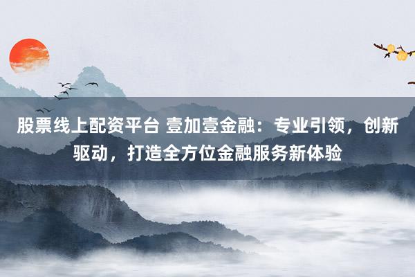 股票线上配资平台 壹加壹金融：专业引领，创新驱动，打造全方位金融服务新体验