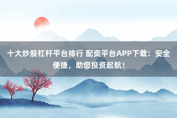 十大炒股杠杆平台排行 配资平台APP下载：安全便捷，助您投资起航！