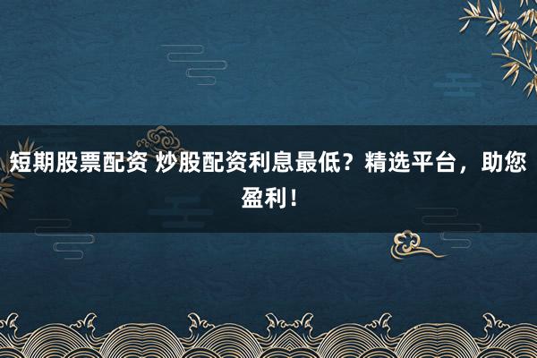 短期股票配资 炒股配资利息最低？精选平台，助您盈利！