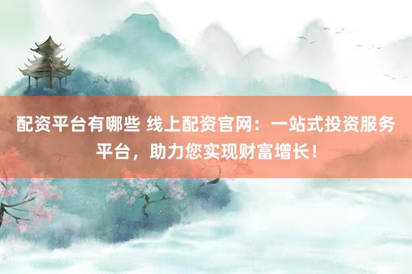 配资平台有哪些 线上配资官网：一站式投资服务平台，助力您实现财富增长！