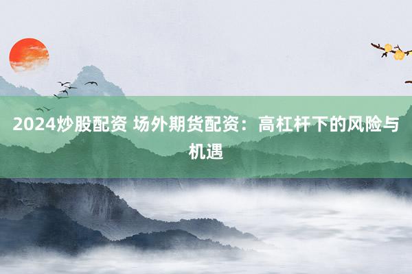 2024炒股配资 场外期货配资：高杠杆下的风险与机遇