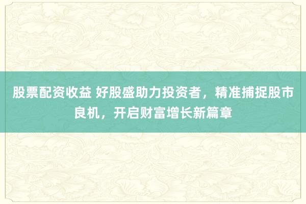 股票配资收益 好股盛助力投资者，精准捕捉股市良机，开启财富增长新篇章