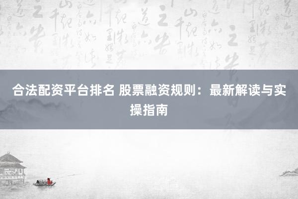 合法配资平台排名 股票融资规则：最新解读与实操指南
