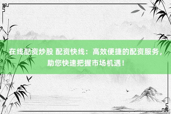 在线配资炒股 配资快线：高效便捷的配资服务，助您快速把握市场机遇！