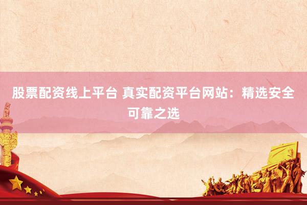 股票配资线上平台 真实配资平台网站：精选安全可靠之选
