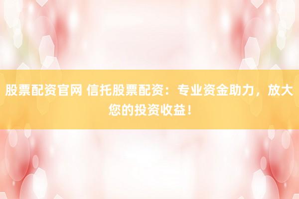 股票配资官网 信托股票配资：专业资金助力，放大您的投资收益！