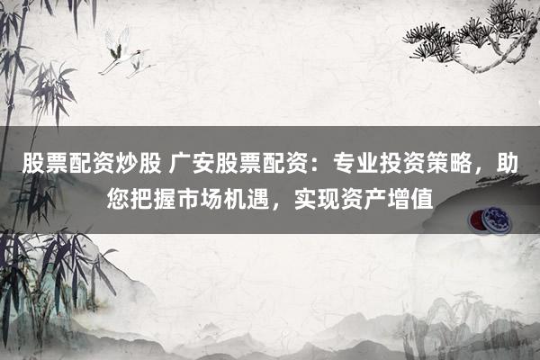 股票配资炒股 广安股票配资：专业投资策略，助您把握市场机遇，实现资产增值