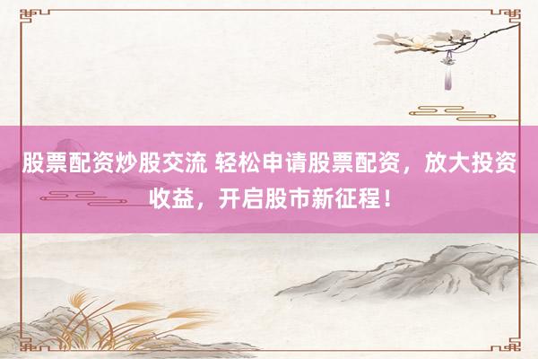 股票配资炒股交流 轻松申请股票配资，放大投资收益，开启股市新征程！