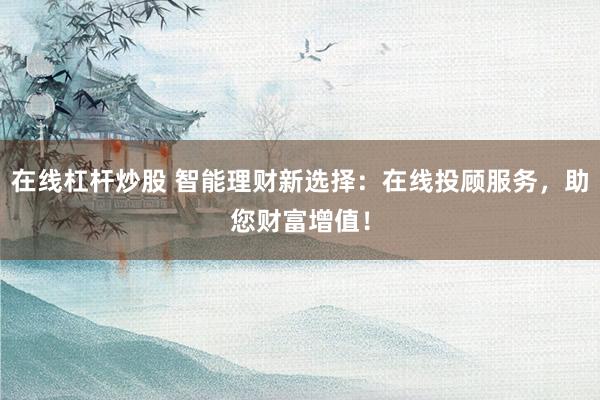 在线杠杆炒股 智能理财新选择：在线投顾服务，助您财富增值！