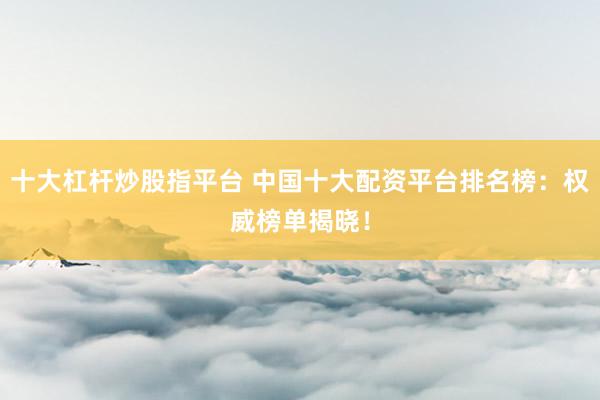 十大杠杆炒股指平台 中国十大配资平台排名榜：权威榜单揭晓！