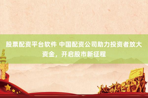 股票配资平台软件 中国配资公司助力投资者放大资金，开启股市新征程