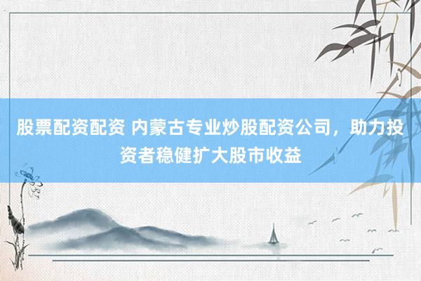 股票配资配资 内蒙古专业炒股配资公司，助力投资者稳健扩大股市收益