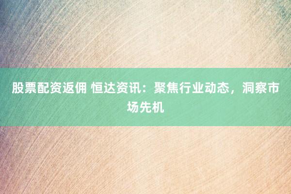 股票配资返佣 恒达资讯：聚焦行业动态，洞察市场先机