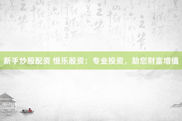 新手炒股配资 恒乐股资：专业投资，助您财富增值