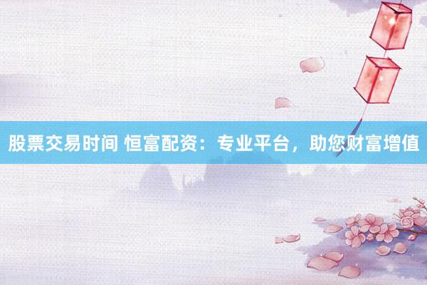 股票交易时间 恒富配资：专业平台，助您财富增值