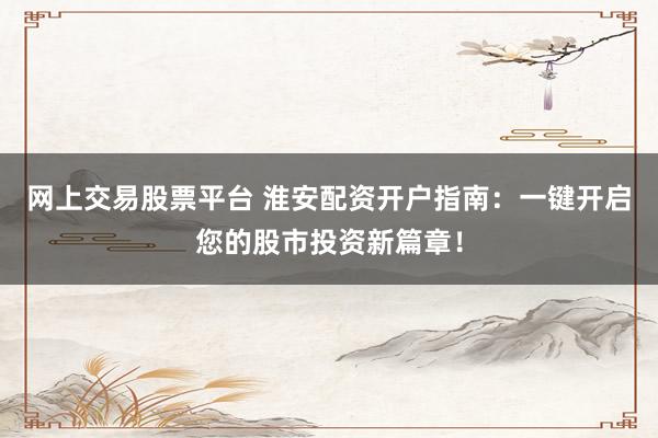 网上交易股票平台 淮安配资开户指南：一键开启您的股市投资新篇章！