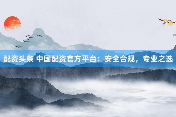 配资头条 中国配资官方平台：安全合规，专业之选