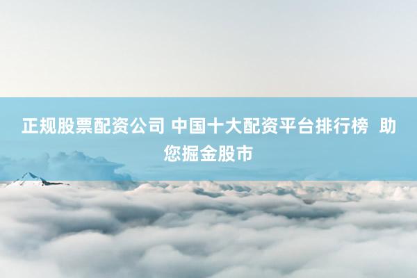 正规股票配资公司 中国十大配资平台排行榜  助您掘金股市