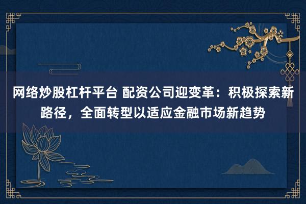 网络炒股杠杆平台 配资公司迎变革：积极探索新路径，全面转型以适应金融市场新趋势