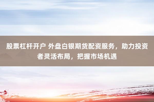 股票杠杆开户 外盘白银期货配资服务，助力投资者灵活布局，把握市场机遇