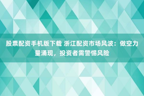 股票配资手机版下载 浙江配资市场风波：做空力量涌现，投资者需警惕风险