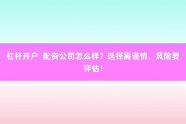 杠杆开户  配资公司怎么样？选择需谨慎，风险要评估！