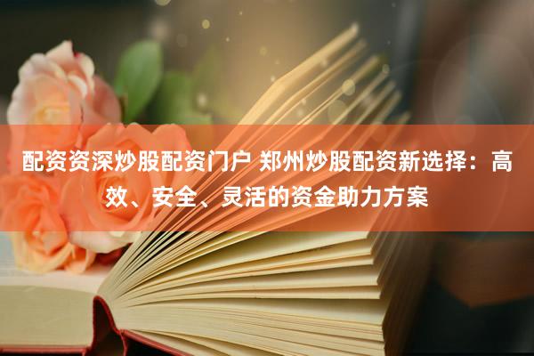 配资资深炒股配资门户 郑州炒股配资新选择：高效、安全、灵活的资金助力方案