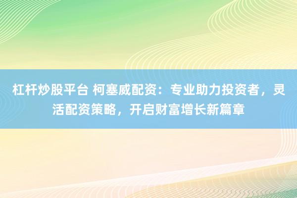 杠杆炒股平台 柯塞威配资：专业助力投资者，灵活配资策略，开启财富增长新篇章