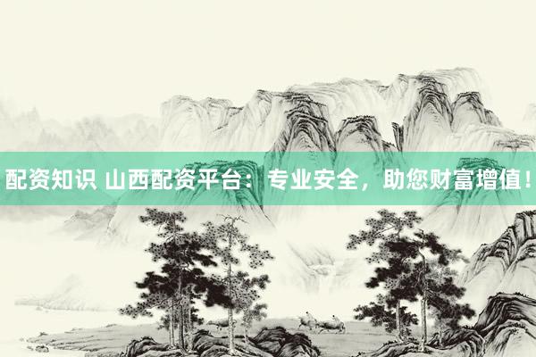 配资知识 山西配资平台：专业安全，助您财富增值！