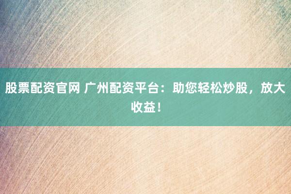 股票配资官网 广州配资平台：助您轻松炒股，放大收益！