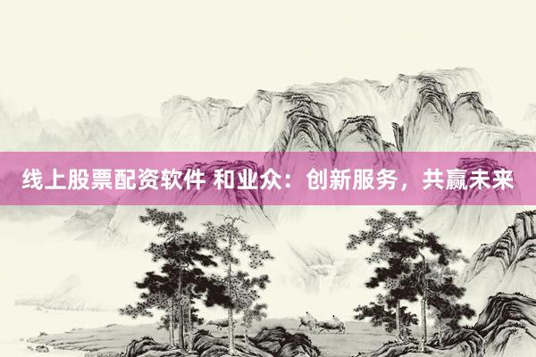 线上股票配资软件 和业众：创新服务，共赢未来