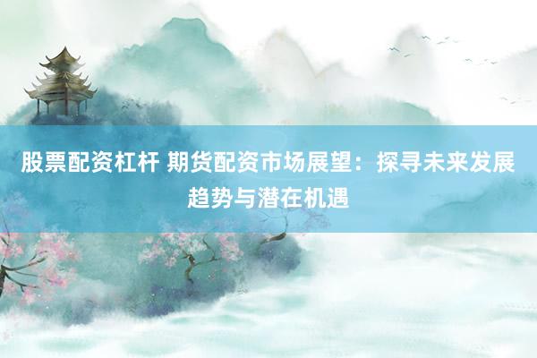 股票配资杠杆 期货配资市场展望：探寻未来发展趋势与潜在机遇