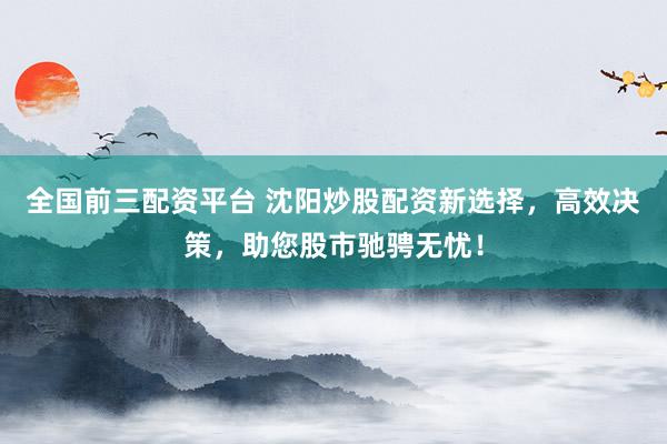 全国前三配资平台 沈阳炒股配资新选择，高效决策，助您股市驰骋无忧！