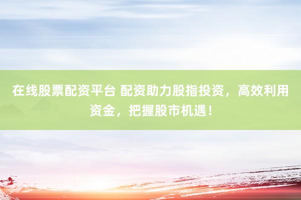 在线股票配资平台 配资助力股指投资，高效利用资金，把握股市机遇！