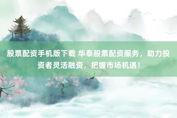 股票配资手机版下载 华泰股票配资服务，助力投资者灵活融资，把握市场机遇！