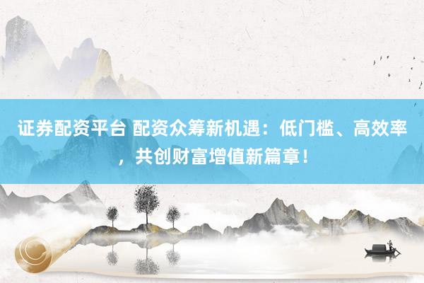 证券配资平台 配资众筹新机遇：低门槛、高效率，共创财富增值新篇章！