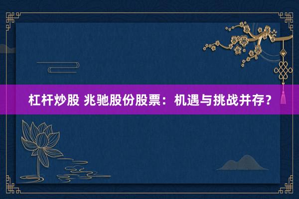 杠杆炒股 兆驰股份股票：机遇与挑战并存？