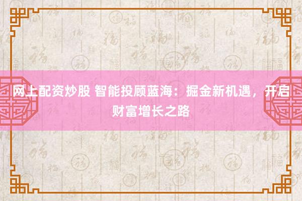 网上配资炒股 智能投顾蓝海：掘金新机遇，开启财富增长之路