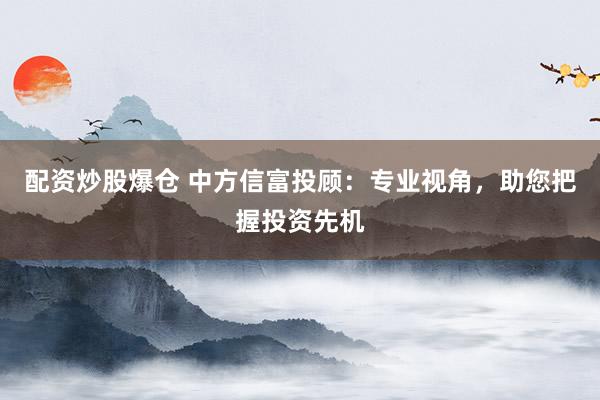 配资炒股爆仓 中方信富投顾：专业视角，助您把握投资先机