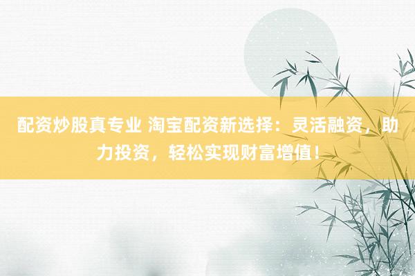 配资炒股真专业 淘宝配资新选择：灵活融资，助力投资，轻松实现财富增值！