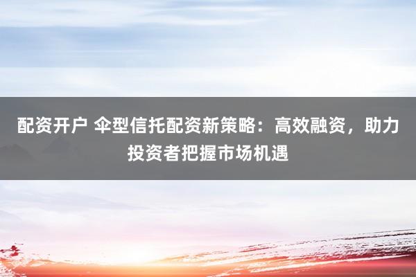配资开户 伞型信托配资新策略：高效融资，助力投资者把握市场机遇